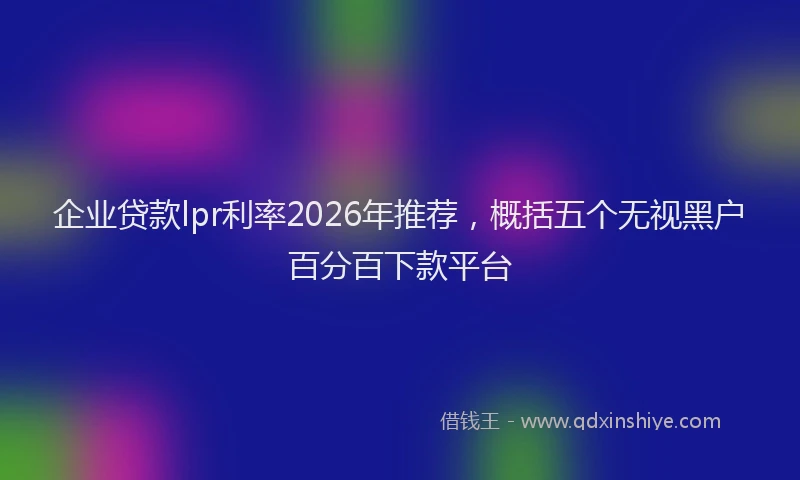 企业贷款lpr利率2026年推荐，概括五个无视黑户百分百下款平台