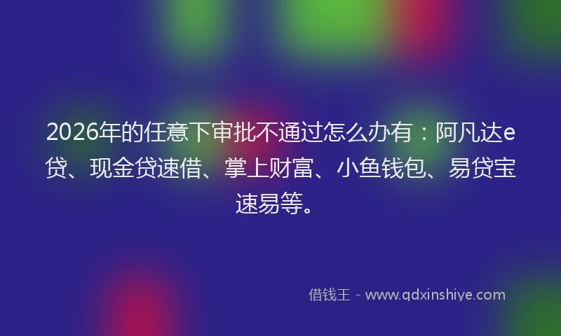 2026年的任意下审批不通过怎么办有:阿凡达e贷、现金贷速借、掌上财富、小鱼钱包、易贷宝速易等。