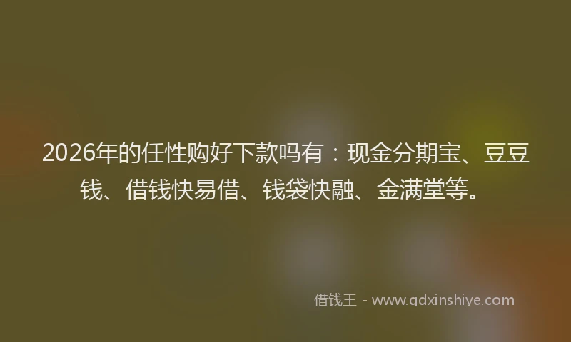 2026年的任性购好下款吗有：现金分期宝、豆豆钱、借钱快易借、钱袋快融、金满堂等。