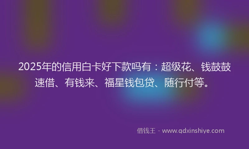 2025年的信用白卡好下款吗有：超级花、钱鼓鼓速借、有钱来、福星钱包贷、随行付等。