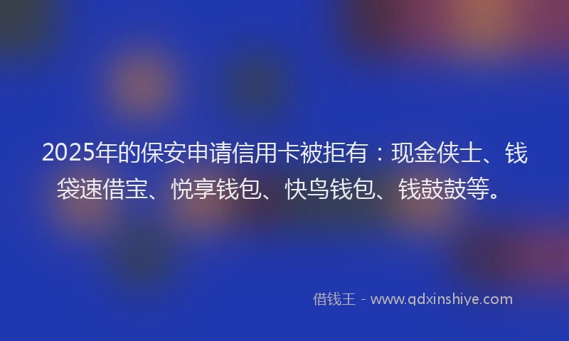 2025年的保安申请信用卡被拒有：现金侠士、钱袋速借宝、悦享钱包、快鸟钱包、钱鼓鼓等。