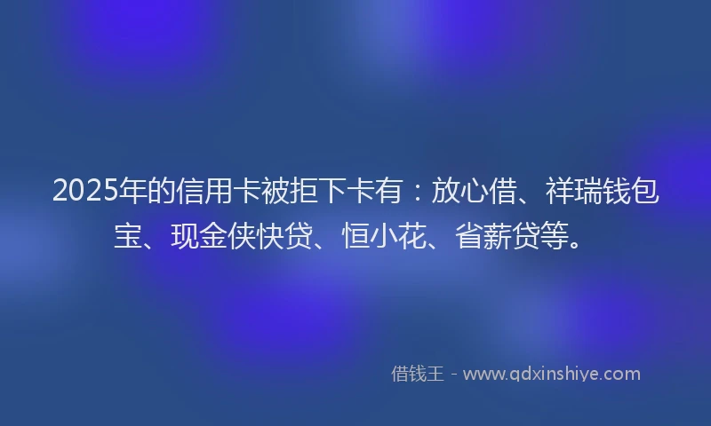 2025年的信用卡被拒下卡有：放心借、祥瑞钱包宝、现金侠快贷、恒小花、省薪贷等。