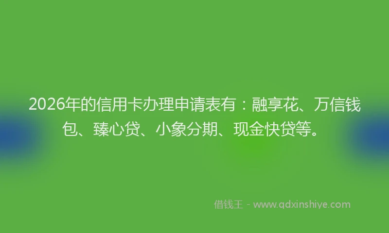 2026年的信用卡办理申请表有：融享花、万信钱包、臻心贷、小象分期、现金快贷等。