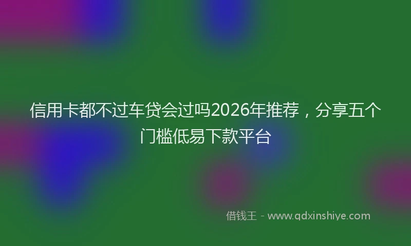 信用卡都不过车贷会过吗2026年推荐，分享五个门槛低易下款平台