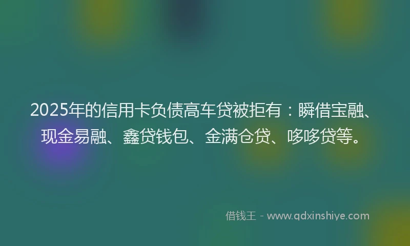 2025年的信用卡负债高车贷被拒有：瞬借宝融、现金易融、鑫贷钱包、金满仓贷、哆哆贷等。