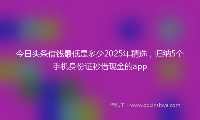 今日头条借钱最低是多少2025年精选，归纳5个手机身份证秒借现金的app