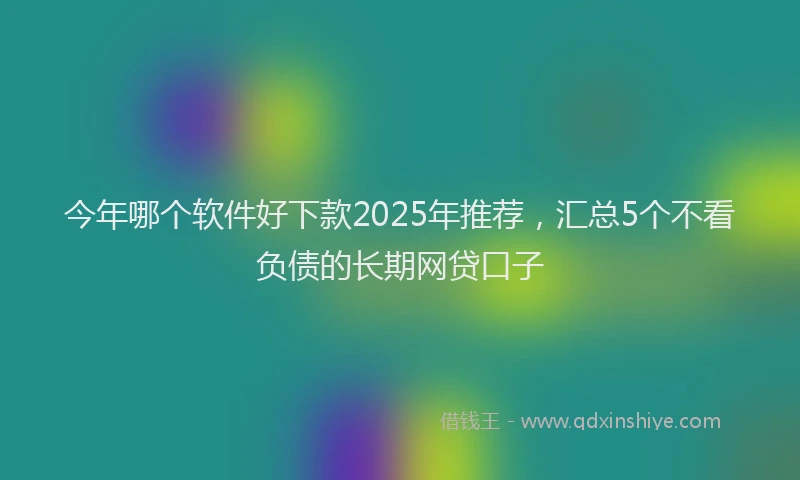 今年哪个软件好下款2025年推荐,汇总5个不看负债的长期网贷口子