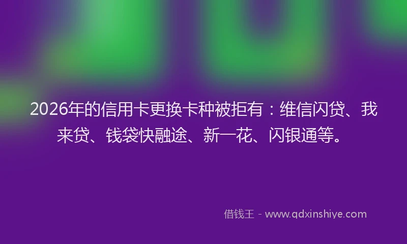 2026年的信用卡更换卡种被拒有：维信闪贷、我来贷、钱袋快融途、新一花、闪银通等。