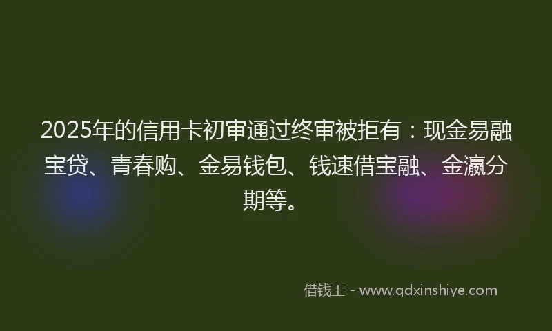 2025年的信用卡初审通过终审被拒有:现金易融宝贷、青春购、金易钱包、钱速借宝融、金瀛分期等。