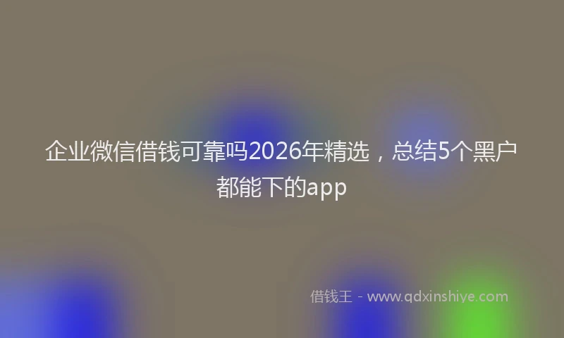 企业微信借钱可靠吗2026年精选,总结5个黑户都能下的app