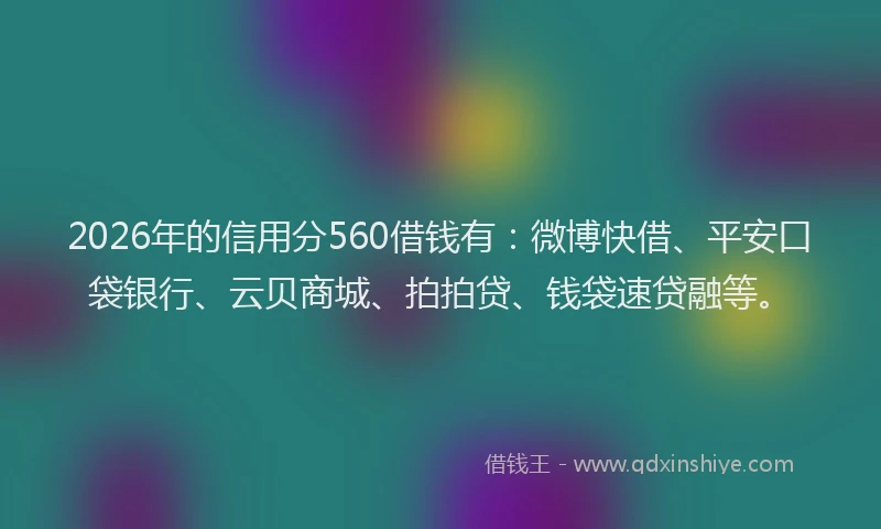 2026年的信用分560借钱有：微博快借、平安口袋银行、云贝商城、拍拍贷、钱袋速贷融等。