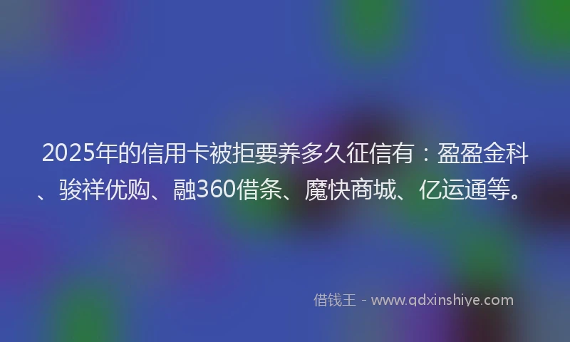 2025年的信用卡被拒要养多久征信有：盈盈金科、骏祥优购、融360借条、魔快商城、亿运通等。
