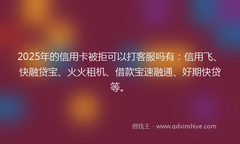2025年的信用卡被拒可以打客服吗有：信用飞、快融贷宝、火火租机、借款宝速融通、好期快贷等。
