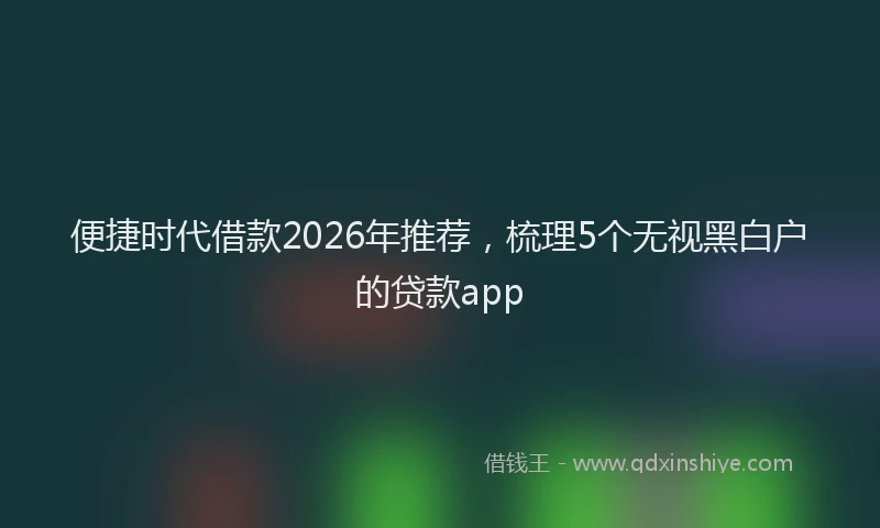 便捷时代借款2026年推荐，梳理5个无视黑白户的贷款app
