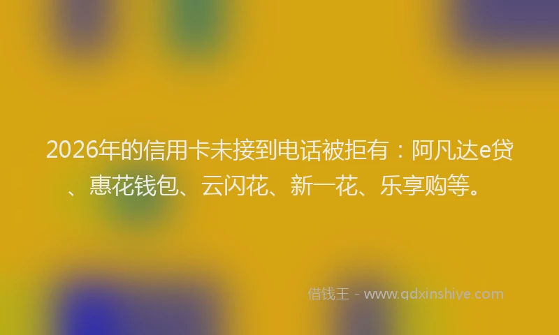 2026年的信用卡未接到电话被拒有：阿凡达e贷、惠花钱包、云闪花、新一花、乐享购等。