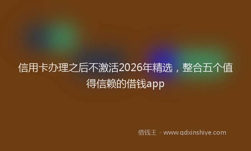 信用卡办理之后不激活2026年精选，整合五个值得信赖的借钱app