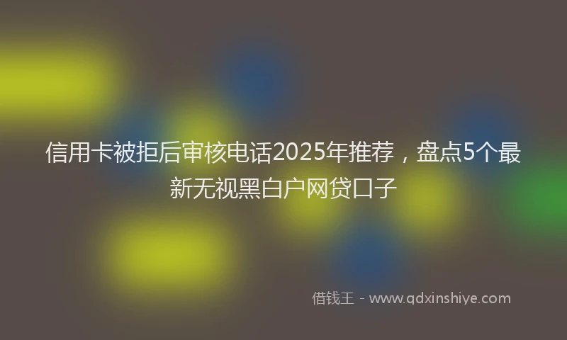 信用卡被拒后审核电话2025年推荐，盘点5个最新无视黑白户网贷口子