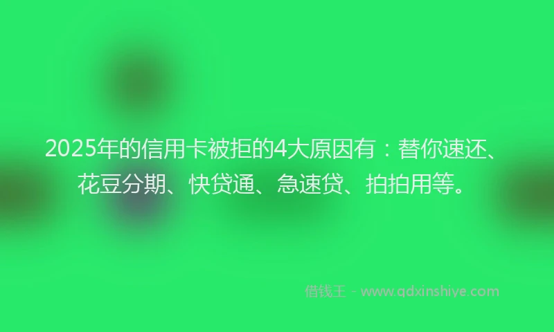 2025年的信用卡被拒的4大原因有：替你速还、花豆分期、快贷通、急速贷、拍拍用等。