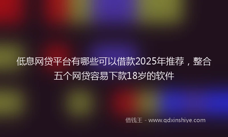 低息网贷平台有哪些可以借款2025年推荐，整合五个网贷容易下款18岁的软件