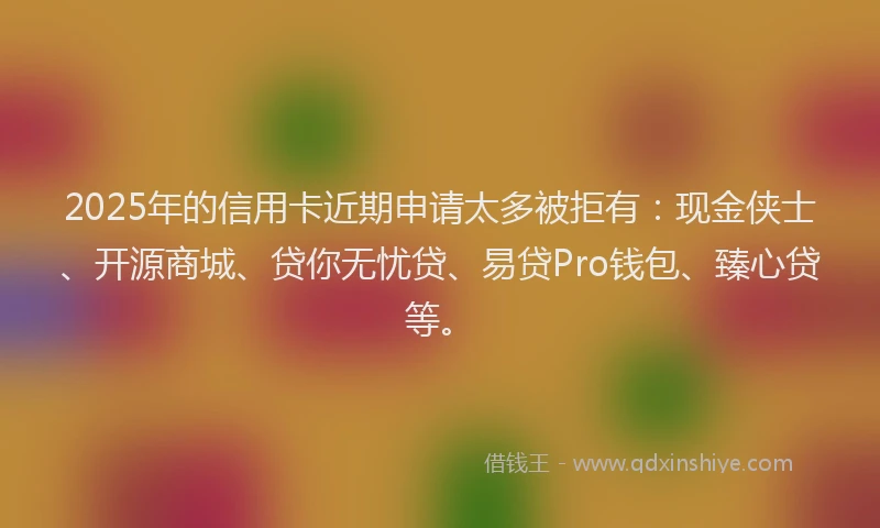 2025年的信用卡近期申请太多被拒有：现金侠士、开源商城、贷你无忧贷、易贷Pro钱包、臻心贷等。