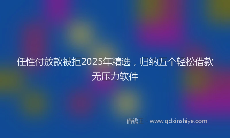 任性付放款被拒2025年精选，归纳五个轻松借款无压力软件