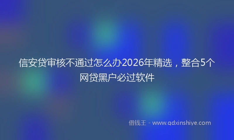 信安贷审核不通过怎么办2026年精选，整合5个网贷黑户必过软件