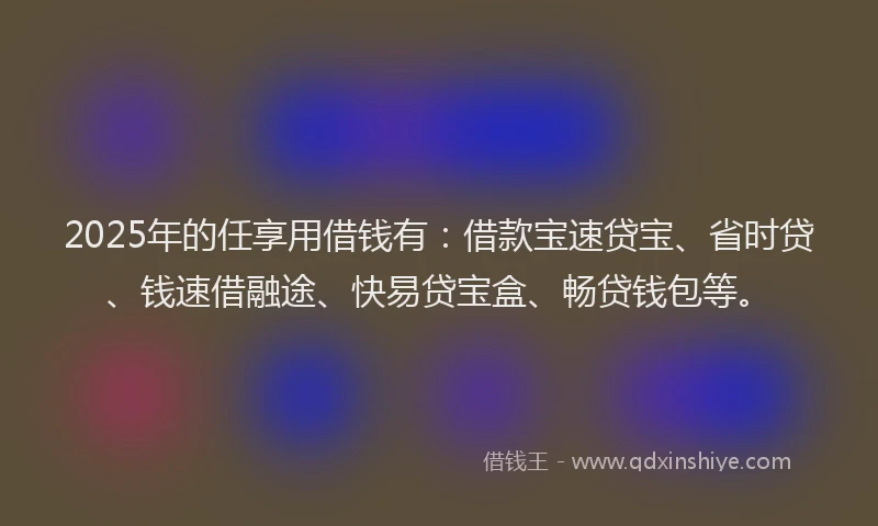 2025年的任享用借钱有：借款宝速贷宝、省时贷、钱速借融途、快易贷宝盒、畅贷钱包等。