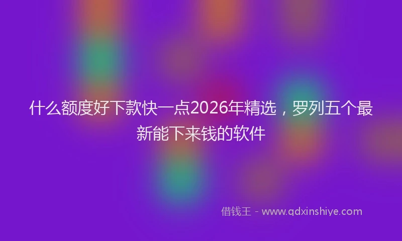 什么额度好下款快一点2026年精选，罗列五个最新能下来钱的软件