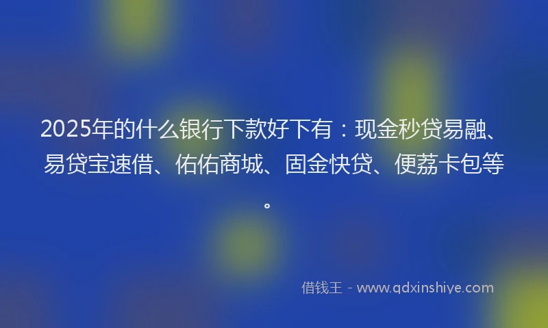 2025年的什么银行下款好下有：现金秒贷易融、易贷宝速借、佑佑商城、固金快贷、便荔卡包等。