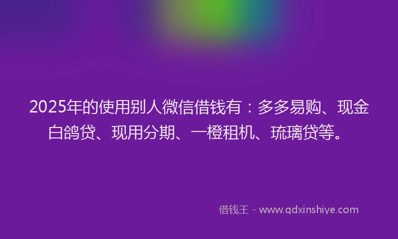 2025年的使用别人微信借钱有：多多易购、现金白鸽贷、现用分期、一橙租机、琉璃贷等。