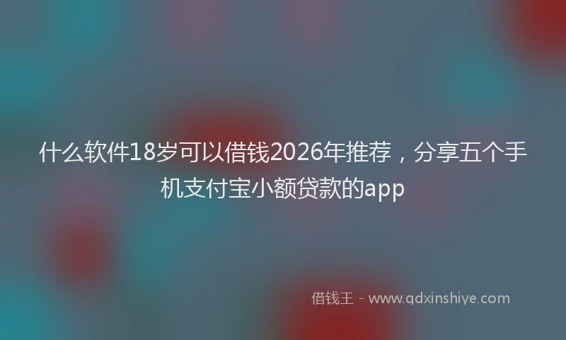 什么软件18岁可以借钱2026年推荐，分享五个手机支付宝小额贷款的app