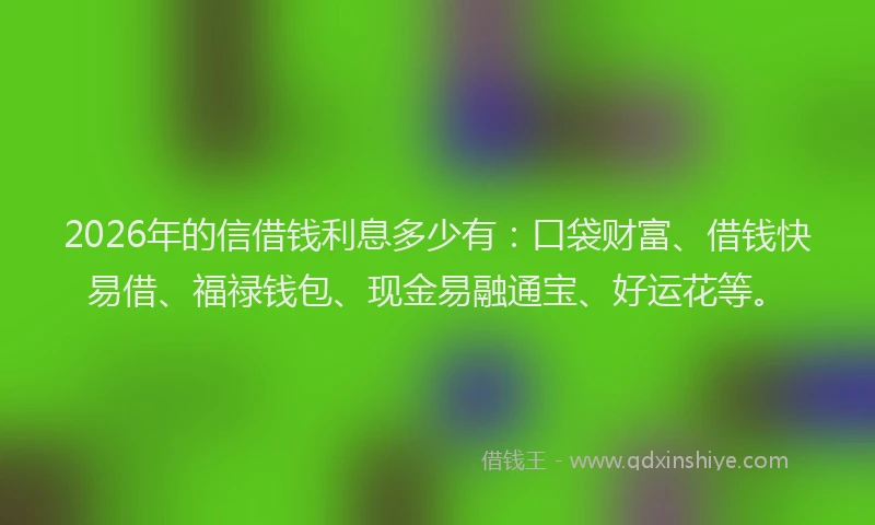 2026年的信借钱利息多少有：口袋财富、借钱快易借、福禄钱包、现金易融通宝、好运花等。