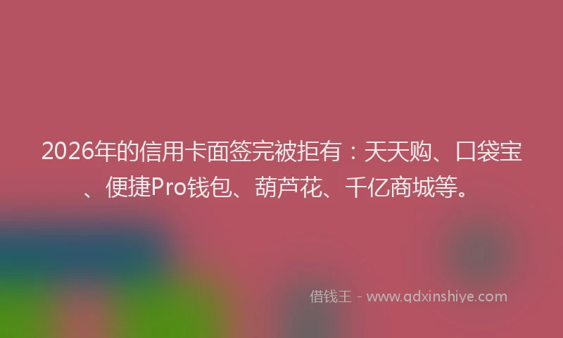 2026年的信用卡面签完被拒有：天天购、口袋宝、便捷Pro钱包、葫芦花、千亿商城等。