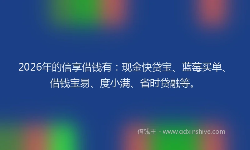 2026年的信享借钱有：现金快贷宝、蓝莓买单、借钱宝易、度小满、省时贷融等。