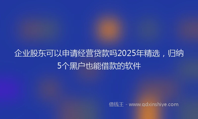 企业股东可以申请经营贷款吗2025年精选，归纳5个黑户也能借款的软件