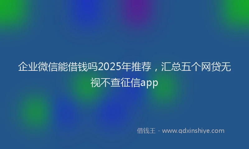 企业微信能借钱吗2025年推荐，汇总五个网贷无视不查征信app