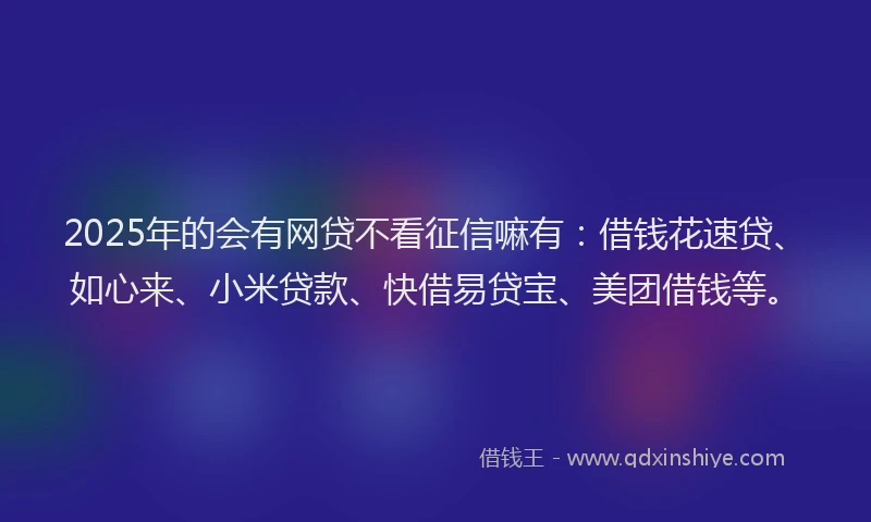 2025年的会有网贷不看征信嘛有：借钱花速贷、如心来、小米贷款、快借易贷宝、美团借钱等。