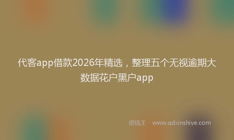 代客app借款2026年精选，整理五个无视逾期大数据花户黑户app