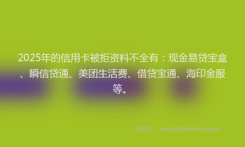 2025年的信用卡被拒资料不全有：现金易贷宝盒、瞬信贷通、美团生活费、借贷宝通、海印金服等。