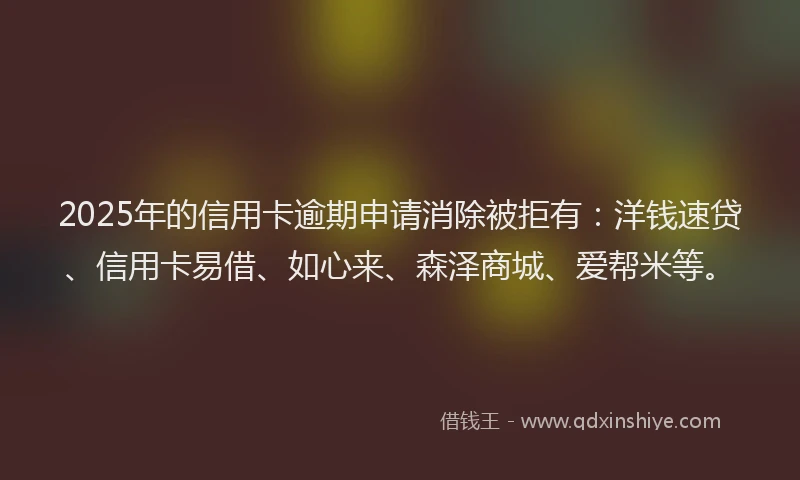 2025年的信用卡逾期申请消除被拒有：洋钱速贷、信用卡易借、如心来、森泽商城、爱帮米等。