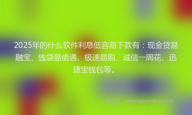 2025年的什么软件利息低容易下款有：现金贷易融宝、钱袋易借通、极速易购、诚信一周花、迅捷宝钱包等。