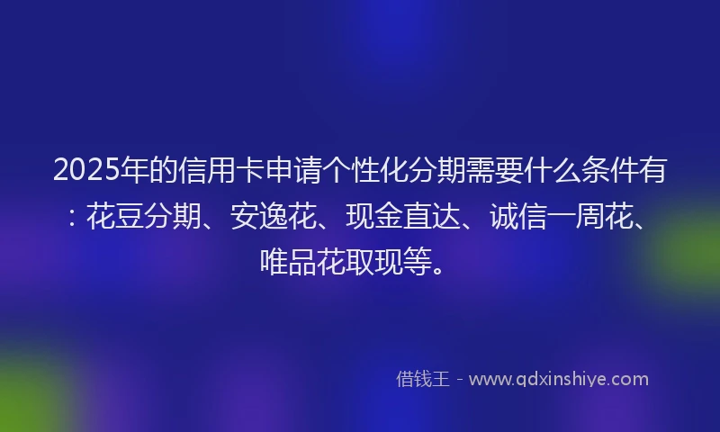 2025年的信用卡申请个性化分期需要什么条件有：花豆分期、安逸花、现金直达、诚信一周花、唯品花取现等。
