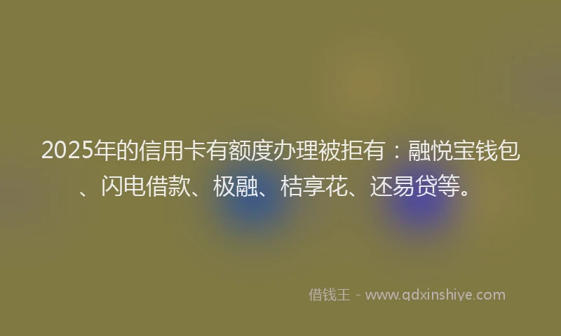 2025年的信用卡有额度办理被拒有：融悦宝钱包、闪电借款、极融、桔享花、还易贷等。