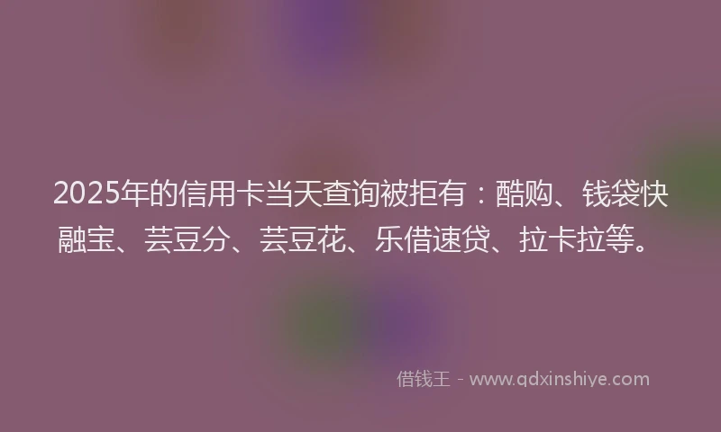 2025年的信用卡当天查询被拒有:酷购、钱袋快融宝、芸豆分、芸豆花、乐借速贷、拉卡拉等。