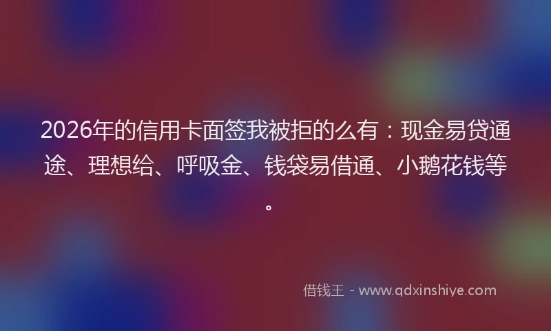 2026年的信用卡面签我被拒的么有:现金易贷通途、理想给、呼吸金、钱袋易借通、小鹅花钱等。