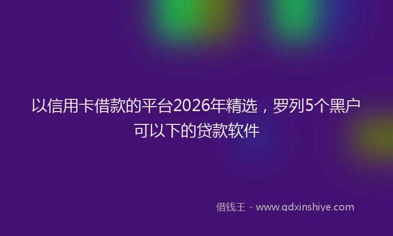 以信用卡借款的平台2026年精选，罗列5个黑户可以下的贷款软件