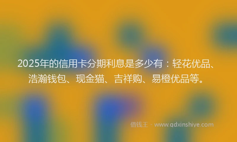 2025年的信用卡分期利息是多少有:轻花优品、浩瀚钱包、现金猫、吉祥购、易橙优品等。