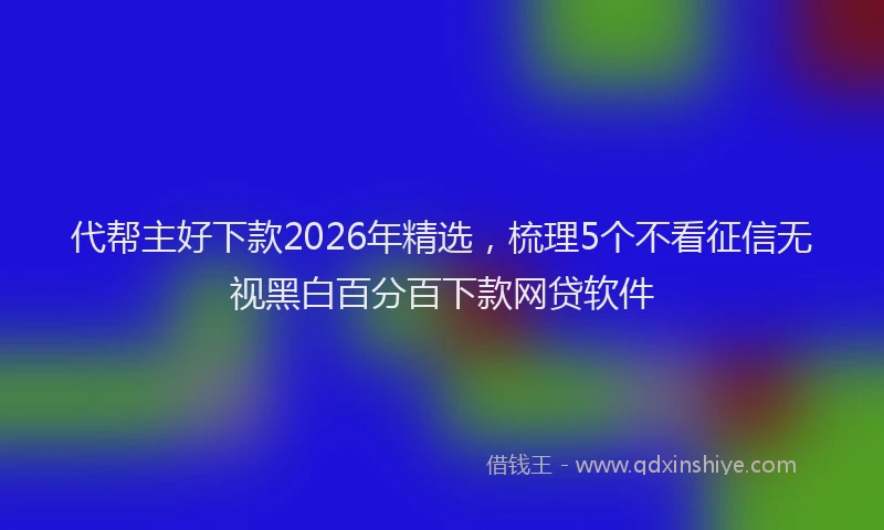 代帮主好下款2026年精选,梳理5个不看征信无视黑白百分百下款网贷软件