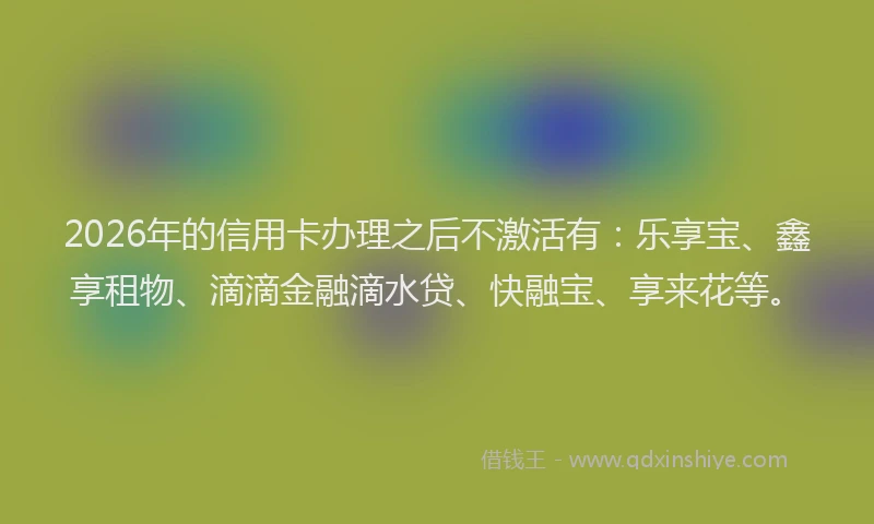 2026年的信用卡办理之后不激活有：乐享宝、鑫享租物、滴滴金融滴水贷、快融宝、享来花等。