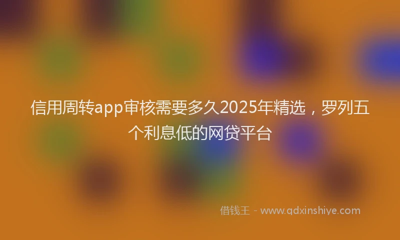 信用周转app审核需要多久2025年精选,罗列五个利息低的网贷平台